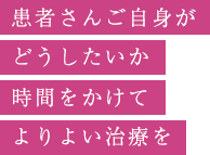 患者さんご自身がどうしたいか時間をかけてよりよい治療を