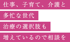 仕事、子育て、介護と多忙な世代治療の選択肢も増えているので相談を