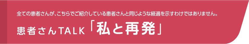 全ての患者さんが、こちらでご紹介している患者さんと同じような経過を示すわけではありません。患者さんTALK「私と再発」