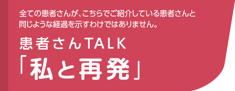 全ての患者さんが、こちらでご紹介している患者さんと同じような経過を示すわけではありません。患者さんTALK「私と再発」