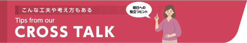 こんな工夫や考え方もある Tips from our CROSSTALK 明日への役立つヒント