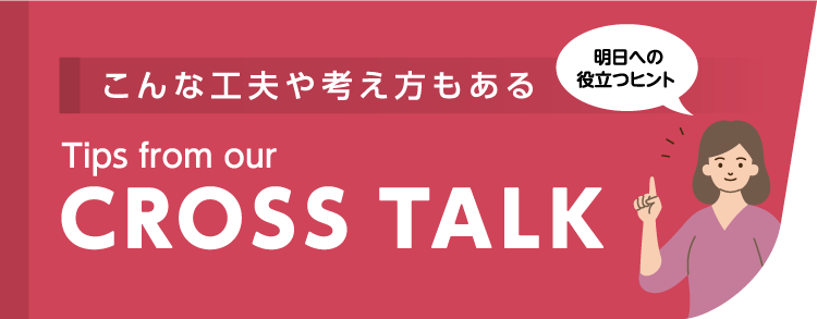 こんな工夫や考え方もある Tips from our CROSSTALK 明日への役立つヒント