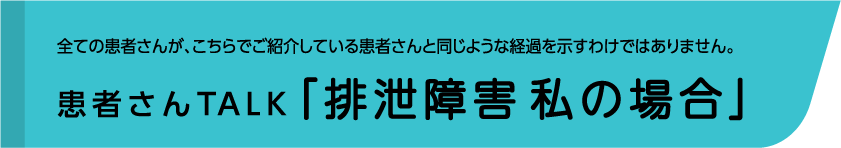 全ての患者さんが、こちらでご紹介している患者さんと同じような経過を示すわけではありません。患者さんTALK「排泄障害 私の場合」