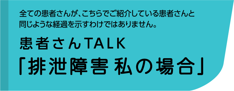 全ての患者さんが、こちらでご紹介している患者さんと同じような経過を示すわけではありません。患者さんTALK「排泄障害 私の場合」