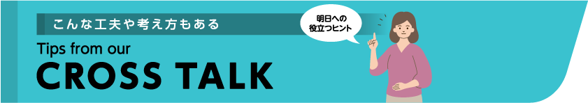 こんな工夫や考え方もある Tips from our CROSSTALK 明日への役立つヒント