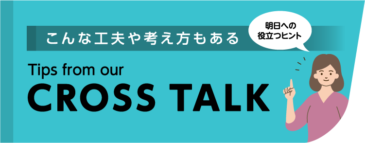 こんな工夫や考え方もある Tips from our CROSSTALK 明日への役立つヒント