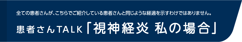 全ての患者さんが、こちらでご紹介している患者さんと同じような経過を示すわけではありません。患者さんTALK「視神経炎 私の場合」