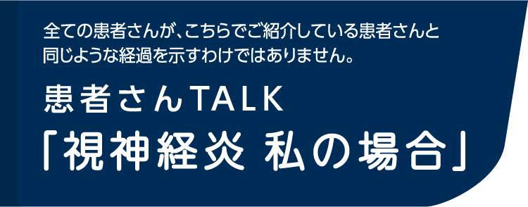 全ての患者さんが、こちらでご紹介している患者さんと同じような経過を示すわけではありません。患者さんTALK「視神経炎 私の場合」