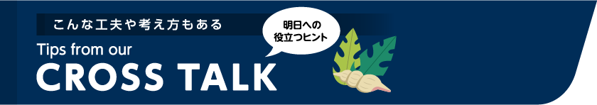 こんな工夫や考え方もある Tips from our CROSSTALK 明日への役立つヒント