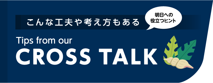 こんな工夫や考え方もある Tips from our CROSSTALK 明日への役立つヒント