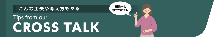 こんな工夫や考え方もある Tips from our CROSSTALK 明日への役立つヒント