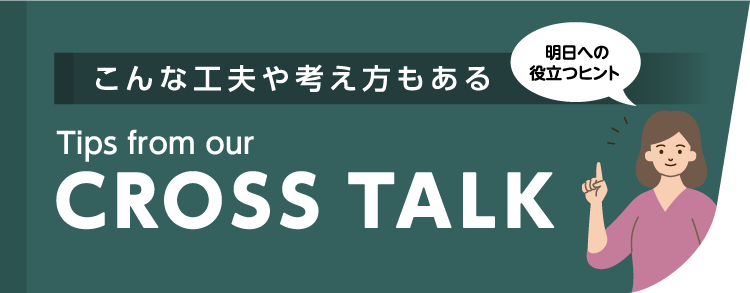 こんな工夫や考え方もある Tips from our CROSSTALK 明日への役立つヒント