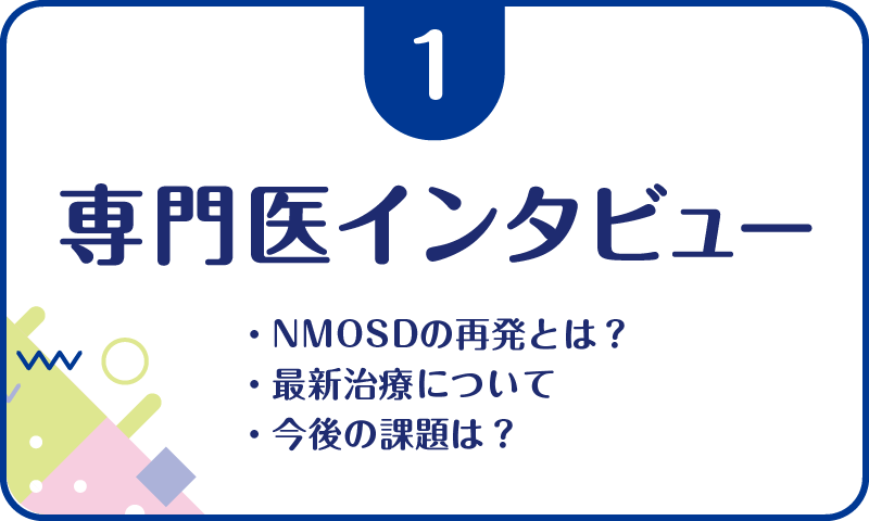 ①専門医インタビュー・NMOSDの再発とは？・最新治療について・今後の課題は？