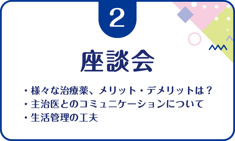 ②座談会・様々な治療薬、メリット・デメリットは？・主治医とのコミュニケーションについて・生活管理の工夫